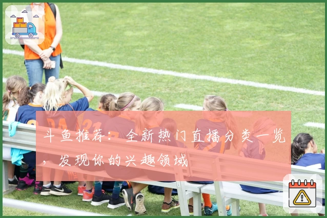 斗鱼推荐：全新热门直播分类一览，发现你的兴趣领域