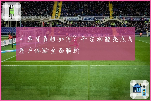 斗鱼可靠性如何？平台功能亮点与用户体验全面解析