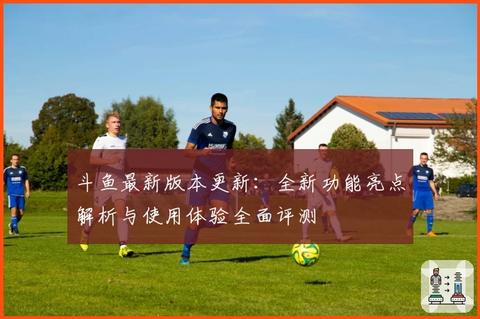 斗鱼最新版本更新：全新功能亮点解析与使用体验全面评测