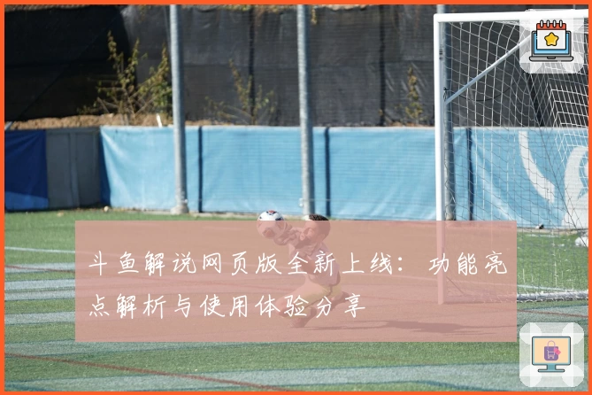 斗鱼解说网页版全新上线:功能亮点解析与使用体验分享