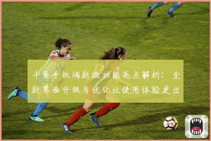 斗鱼手机端新版功能亮点解析:全新界面升级与优化让使用体验更出色