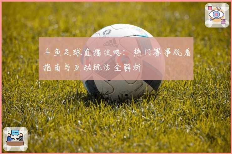 斗鱼足球直播攻略：热门赛事观看指南与互动玩法全解析