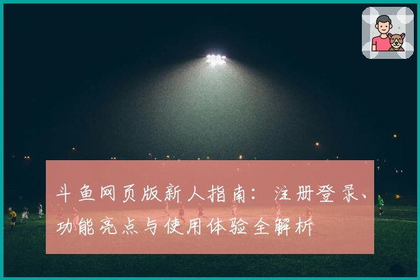 斗鱼网页版新人指南：注册登录、功能亮点与使用体验全解析
