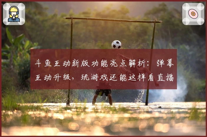 斗鱼互动新版功能亮点解析：弹幕互动升级，玩游戏还能这样看直播