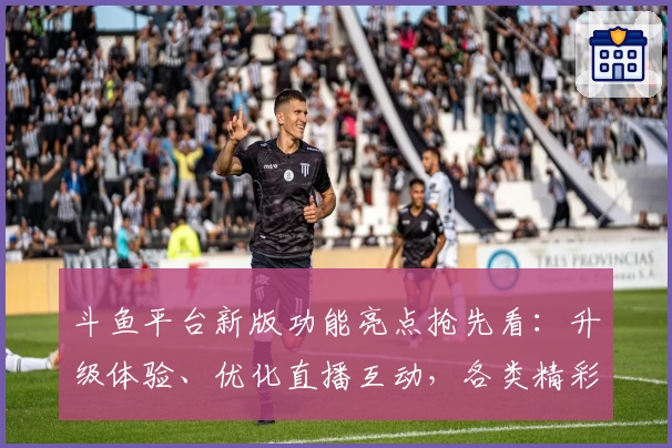 斗鱼平台新版功能亮点抢先看:升级体验、优化直播互动,各类精彩内容一网打尽