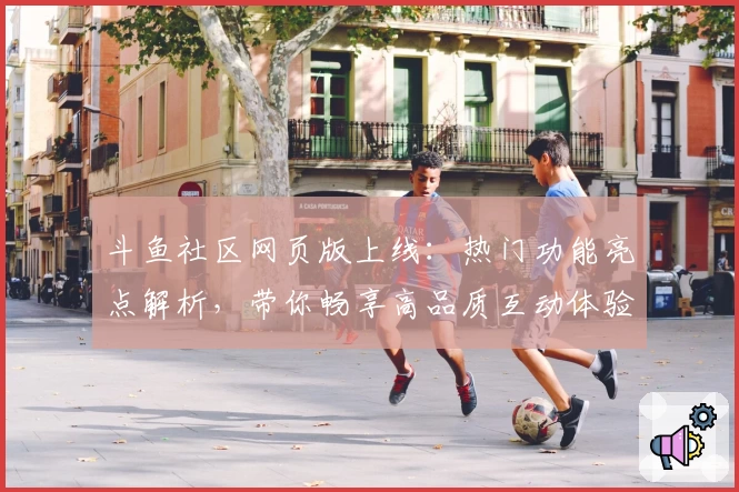 斗鱼社区网页版上线：热门功能亮点解析，带你畅享高品质互动体验