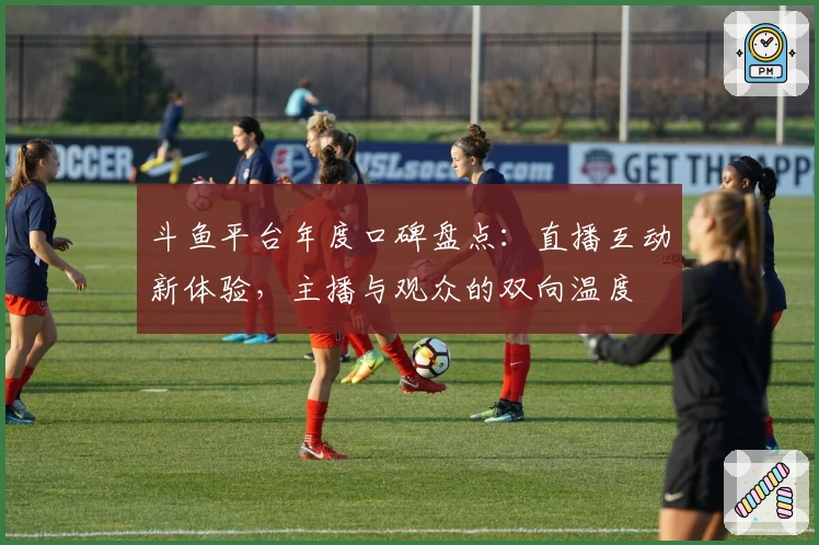 斗鱼平台年度口碑盘点：直播互动新体验，主播与观众的双向温度