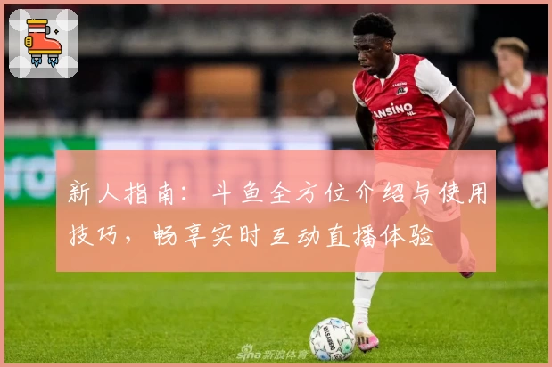 新人指南:斗鱼全方位介绍与使用技巧,畅享实时互动直播体验