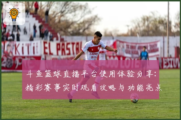 斗鱼篮球直播平台使用体验分享：精彩赛事实时观看攻略与功能亮点详解