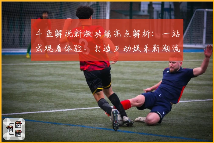 斗鱼解说新版功能亮点解析：一站式观看体验，打造互动娱乐新潮流
