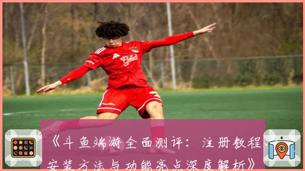 《斗鱼端游全面测评：注册教程、安装方法与功能亮点深度解析》