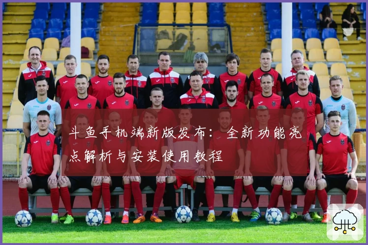 斗鱼手机端新版发布：全新功能亮点解析与安装使用教程