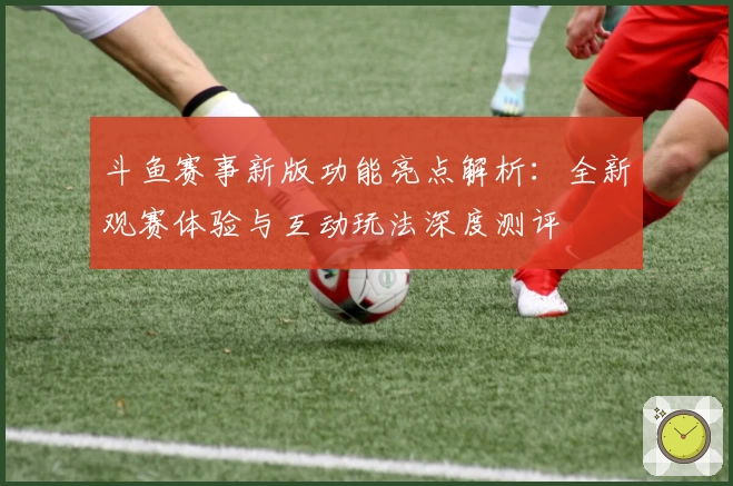 斗鱼赛事新版功能亮点解析：全新观赛体验与互动玩法深度测评