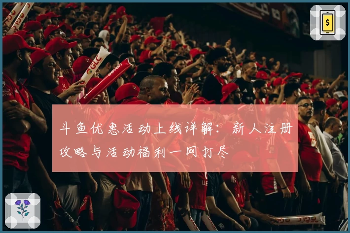 斗鱼优惠活动上线详解:新人注册攻略与活动福利一网打尽