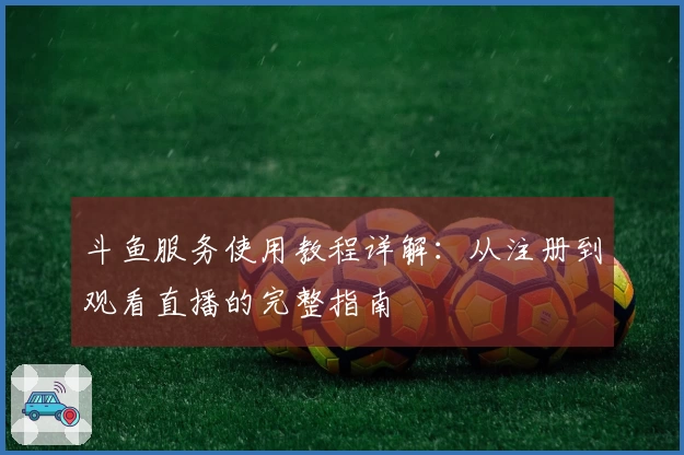 斗鱼服务使用教程详解：从注册到观看直播的完整指南