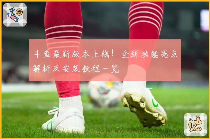 斗鱼最新版本上线！全新功能亮点解析及安装教程一览