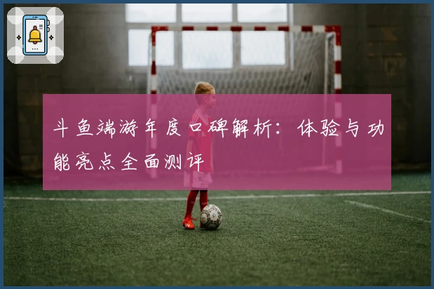 斗鱼端游年度口碑解析：体验与功能亮点全面测评