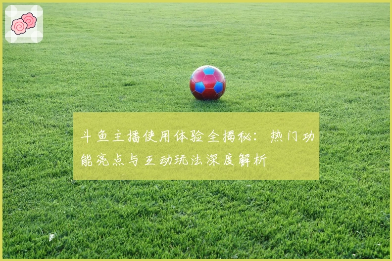 斗鱼主播使用体验全揭秘：热门功能亮点与互动玩法深度解析