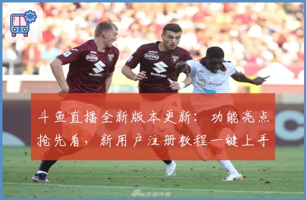 斗鱼直播全新版本更新：功能亮点抢先看，新用户注册教程一键上手！