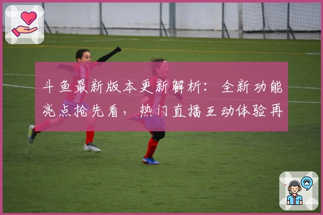 斗鱼最新版本更新解析：全新功能亮点抢先看，热门直播互动体验再升级