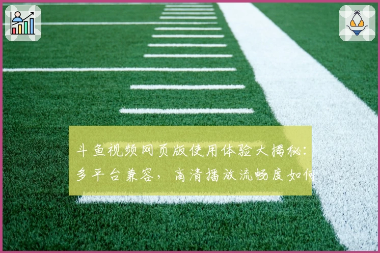 斗鱼视频网页版使用体验大揭秘：多平台兼容，高清播放流畅度如何？