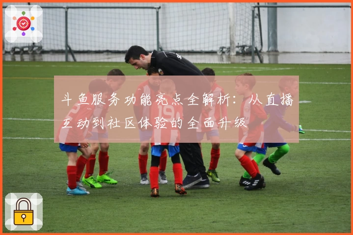 斗鱼服务功能亮点全解析：从直播互动到社区体验的全面升级