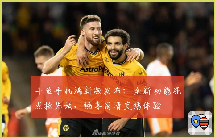 斗鱼手机端新版发布：全新功能亮点抢先试，畅享高清直播体验