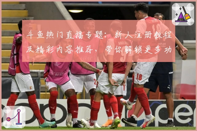 斗鱼热门直播专题：新人注册教程及精彩内容推荐，带你解锁更多功能亮点
