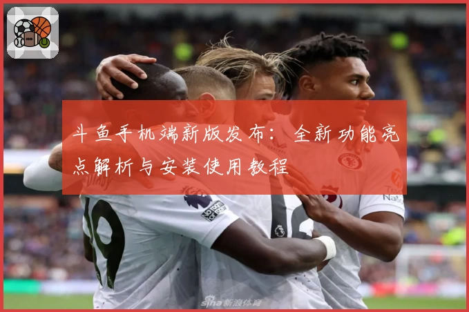 斗鱼手机端新版发布：全新功能亮点解析与安装使用教程