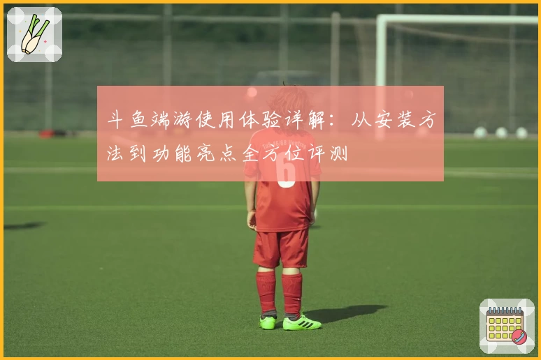 斗鱼端游使用体验详解:从安装方法到功能亮点全方位评测