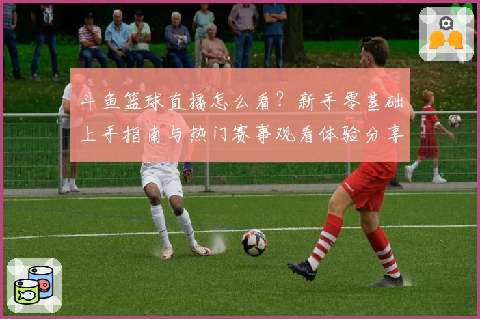斗鱼篮球直播怎么看？新手零基础上手指南与热门赛事观看体验分享