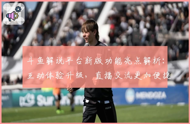 斗鱼解说平台新版功能亮点解析：互动体验升级，直播交流更加便捷