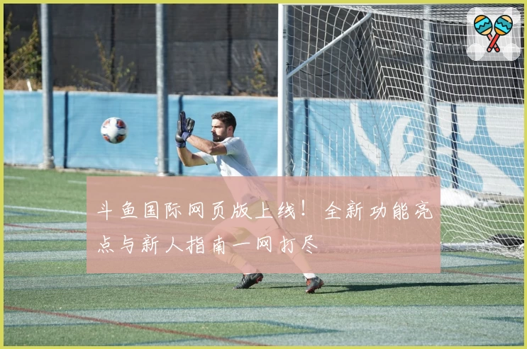斗鱼国际网页版上线！全新功能亮点与新人指南一网打尽