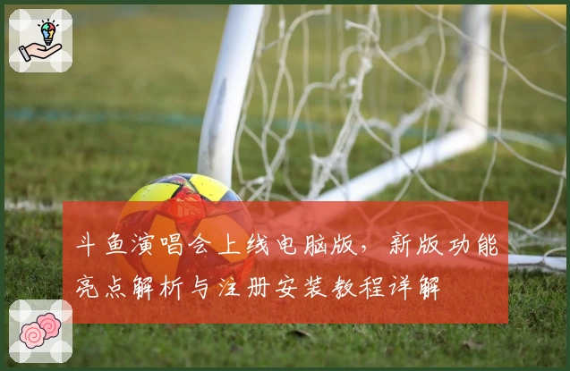 斗鱼演唱会上线电脑版，新版功能亮点解析与注册安装教程详解