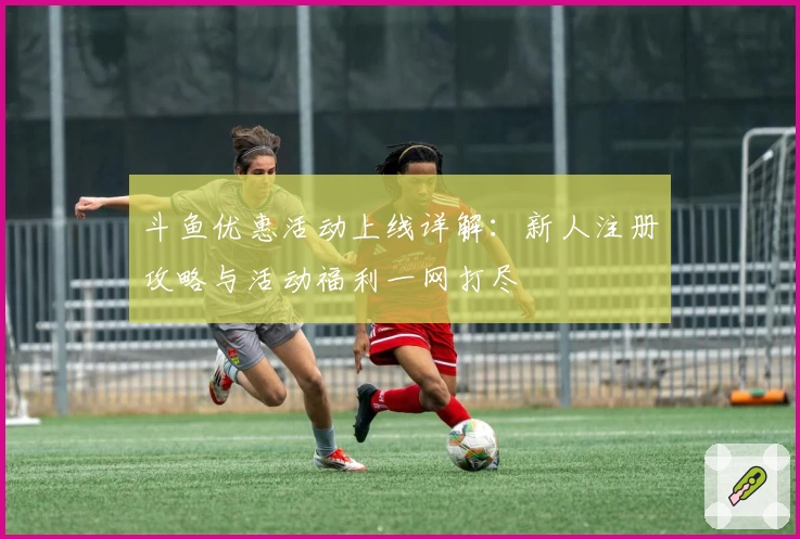 斗鱼优惠活动上线详解:新人注册攻略与活动福利一网打尽