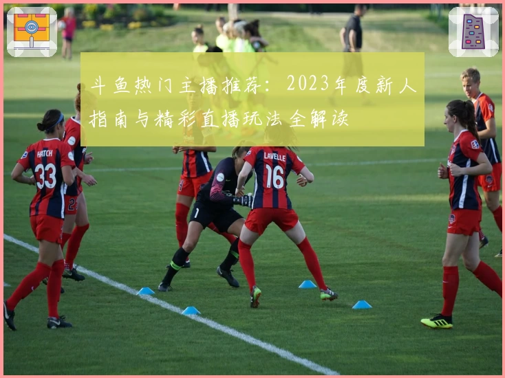 斗鱼热门主播推荐：2023年度新人指南与精彩直播玩法全解读