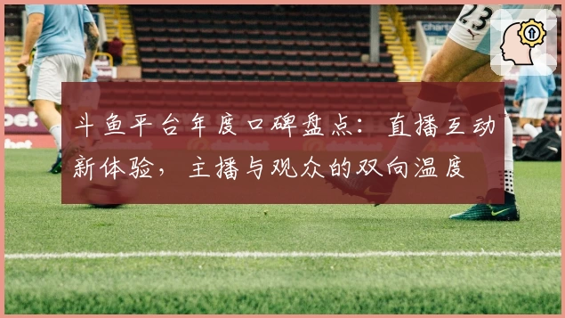 斗鱼平台年度口碑盘点:直播互动新体验,主播与观众的双向温度