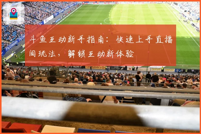 斗鱼互动新手指南：快速上手直播间玩法，解锁互动新体验