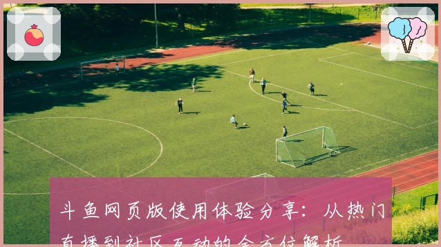 斗鱼网页版使用体验分享：从热门直播到社区互动的全方位解析