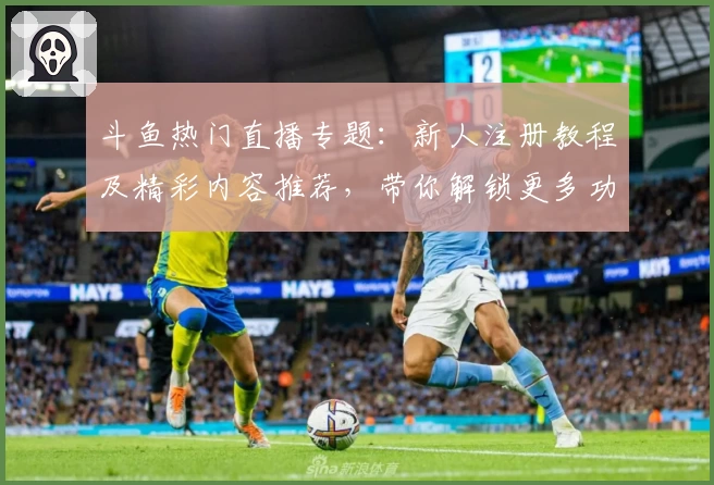 斗鱼热门直播专题：新人注册教程及精彩内容推荐，带你解锁更多功能亮点