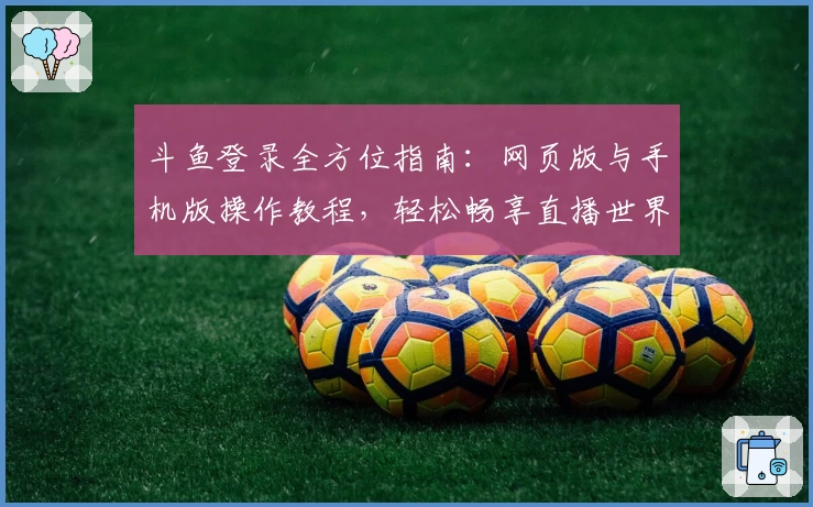 斗鱼登录全方位指南:网页版与手机版操作教程,轻松畅享直播世界