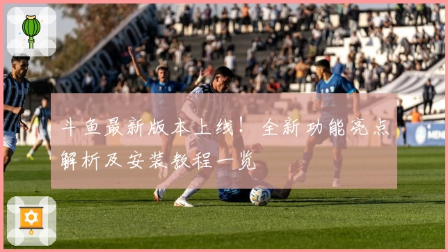 斗鱼最新版本上线！全新功能亮点解析及安装教程一览