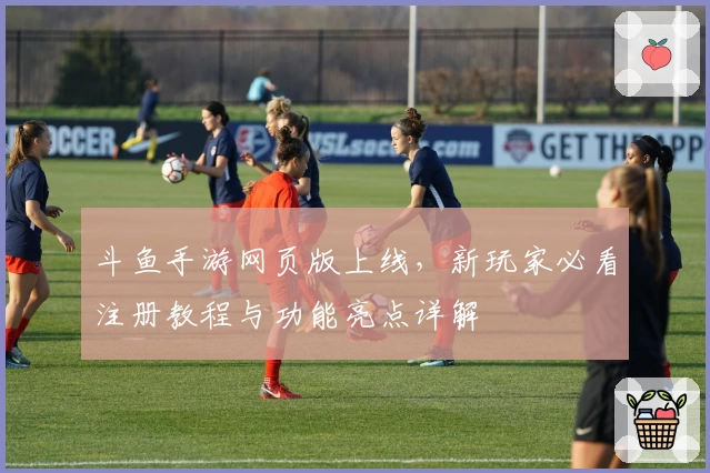 斗鱼手游网页版上线，新玩家必看注册教程与功能亮点详解
