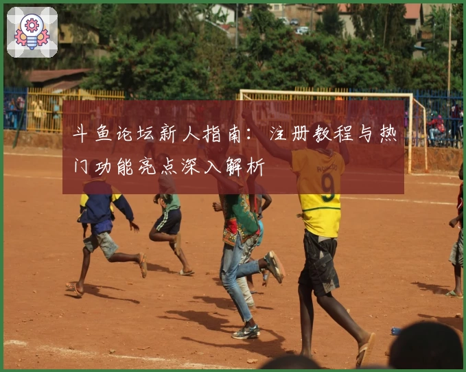 斗鱼论坛新人指南：注册教程与热门功能亮点深入解析