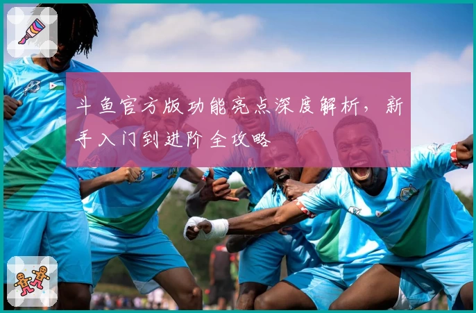 斗鱼官方版功能亮点深度解析,新手入门到进阶全攻略