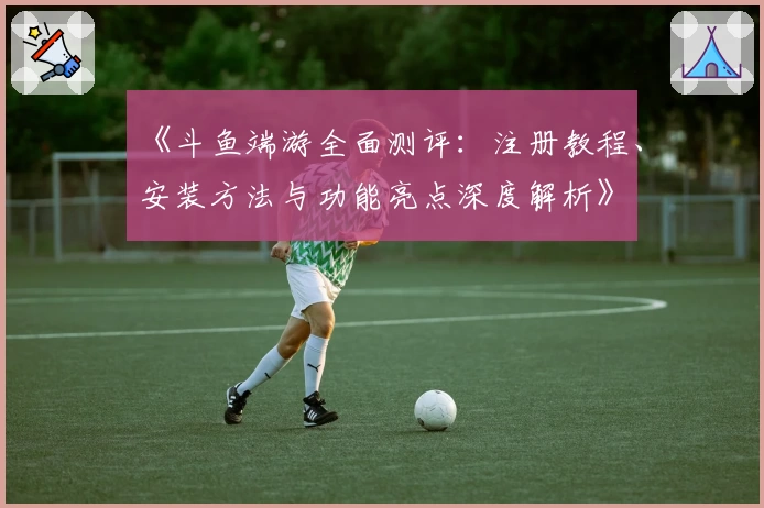 《斗鱼端游全面测评：注册教程、安装方法与功能亮点深度解析》