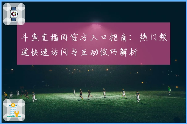 斗鱼直播间官方入口指南：热门频道快速访问与互动技巧解析