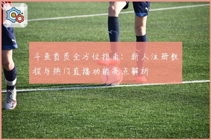 斗鱼首页全方位指南:新人注册教程与热门直播功能亮点解析