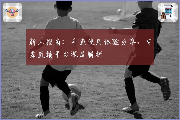 新人指南：斗鱼使用体验分享，可靠直播平台深度解析