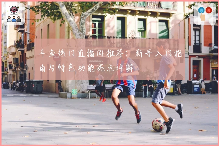 斗鱼热门直播间推荐：新手入门指南与特色功能亮点详解